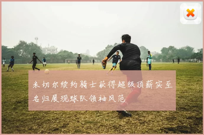 米切尔续约骑士获得超级顶薪实至名归展现球队领袖风范