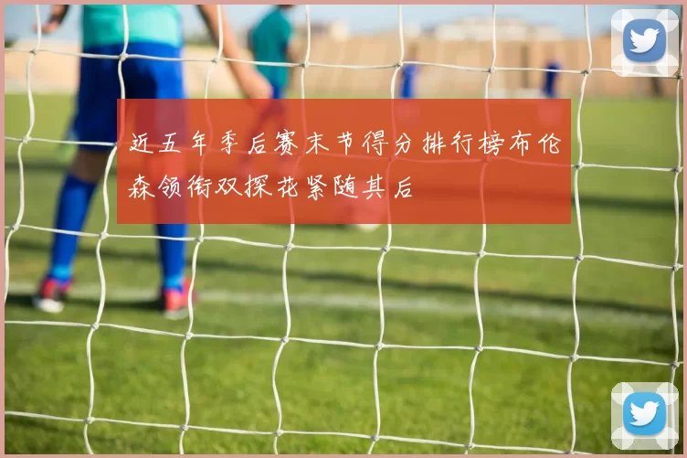 近五年季后赛末节得分排行榜布伦森领衔双探花紧随其后