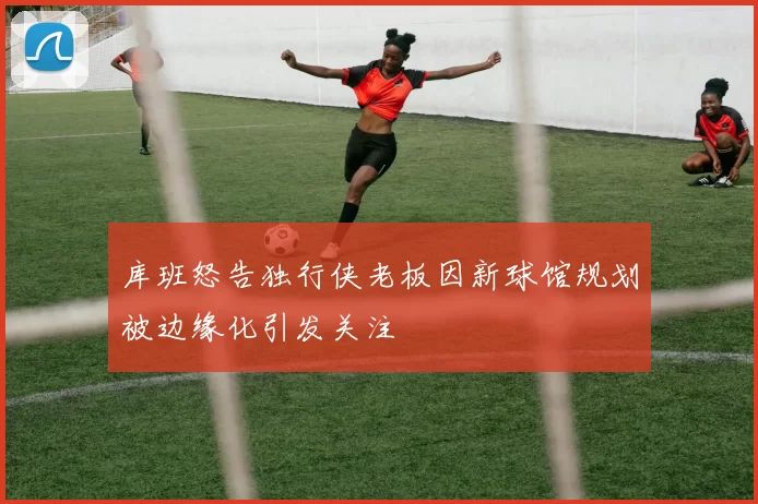 库班怒告独行侠老板因新球馆规划被边缘化引发关注