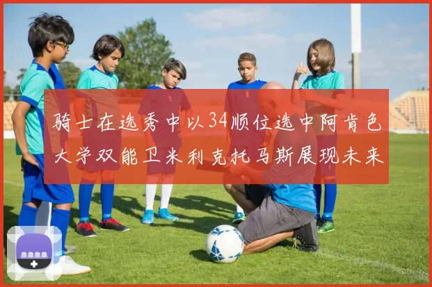 骑士在选秀中以34顺位选中阿肯色大学双能卫米利克托马斯展现未来潜力