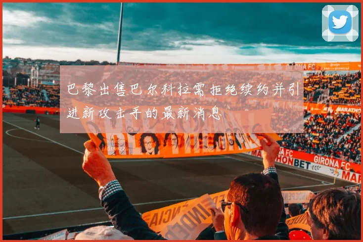 巴黎出售巴尔科拉需拒绝续约并引进新攻击手的最新消息