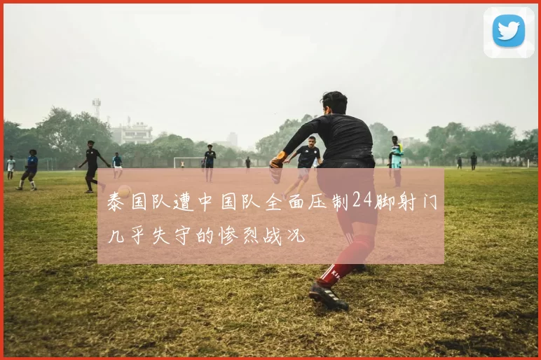 泰国队遭中国队全面压制24脚射门几乎失守的惨烈战况