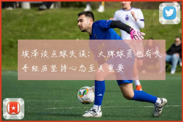 埃泽谈点球失误：大牌球员也有失手经历坚持心态至关重要
