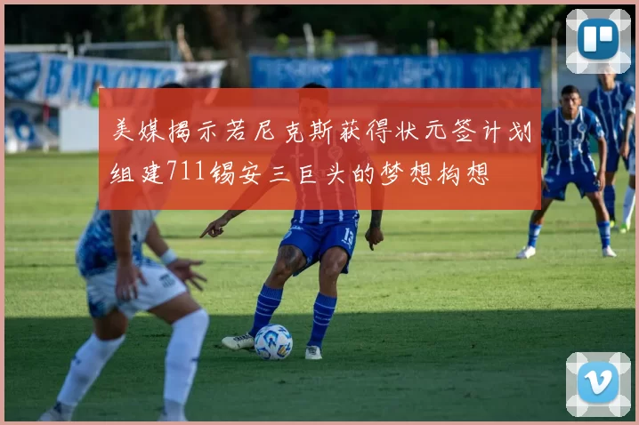 美媒揭示若尼克斯获得状元签计划组建711锡安三巨头的梦想构想