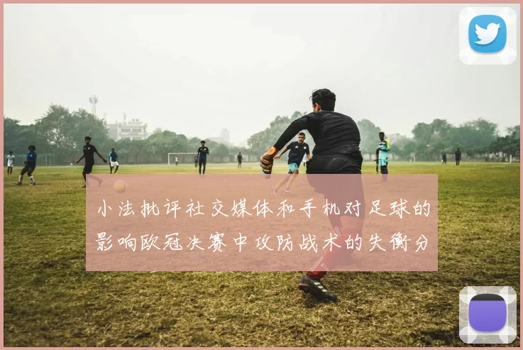 小法批评社交媒体和手机对足球的影响欧冠决赛中攻防战术的失衡分析